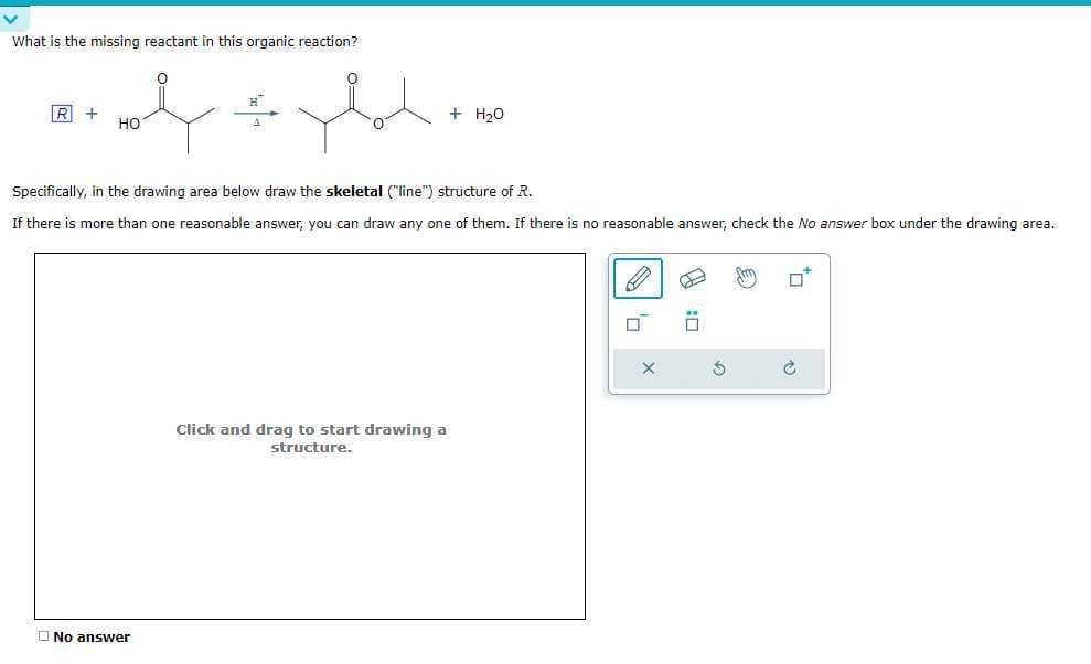 What is the missing reactant in this organic reaction?
e
R+
HO
you.
No answer
Specifically, in the drawing area below draw the skeletal ("line") structure of R.
If there is more than one reasonable answer, you can draw any one of them. If there is no reasonable answer, check the No answer box under the drawing area.
+ H₂O
Click and drag to start drawing a
structure.
X
Œ
€