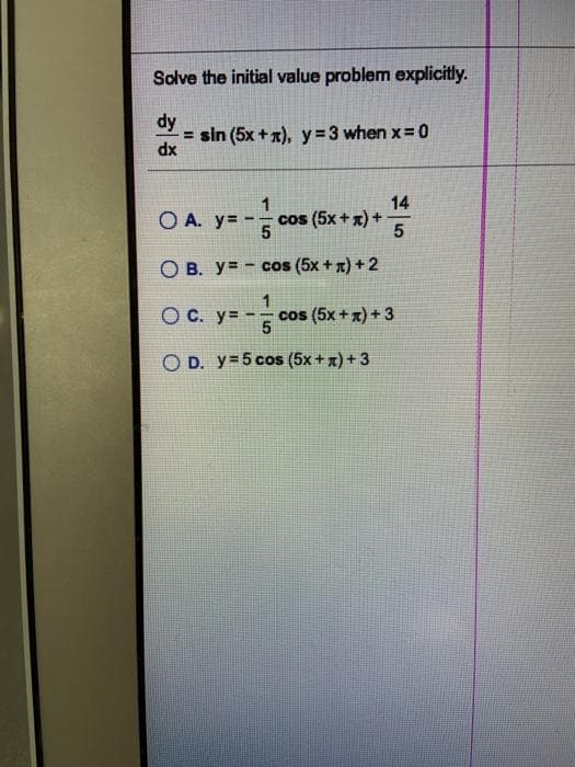 Solve the initial value problem explicitly.
dy
= sin (5x +x), y = 3 when x=0
xp
O A. y= -
14
cos (5x + x) +
O B. y= - cos (5x + T) +2
O C. y= -
1.
cos (5x + x) + 3
O D. y=5 cos (5x+x) + 3
