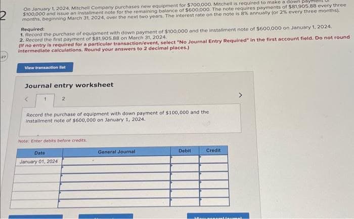 2
On January 1, 2024, Mitchell Company purchases new equipment for $700,000. Mitchell is required to make a down paymen
$100,000 and issue an installment note for the remaining balance of $600,000. The note requires payments of $81,905.88 every three
months, beginning March 31, 2024, over the next two years. The interest rate on the note is 8% annually (or 2% every three months).
Required:
1. Record the purchase of equipment with down payment of $100,000 and the installment note of $600,000 on January 1, 2024.
2. Record the first payment of $81,905.88 on March 31, 2024.
(If no entry is required for a particular transaction/event, select "No Journal Entry Required" in the first account field. Do not round
intermediate calculations. Round your answers to 2 decimal places.)
View transaction list
Journal entry worksheet
1
2
Record the purchase of equipment with down payment of $100,000 and the
installment note of $600,000 on January 1, 2024.
Note: Enter debits before credits.
Date
January 01, 2024
General Journal
Debit
Credit