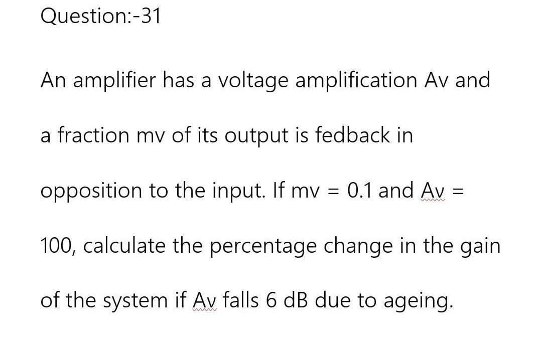 Question:-31
An amplifier has a voltage amplification Av and
a fraction my of its output is fedback in
opposition to the input. If mv = 0.1 and Av =
wwww
100, calculate the percentage change in the gain
of the system if Av falls 6 dB due to ageing.