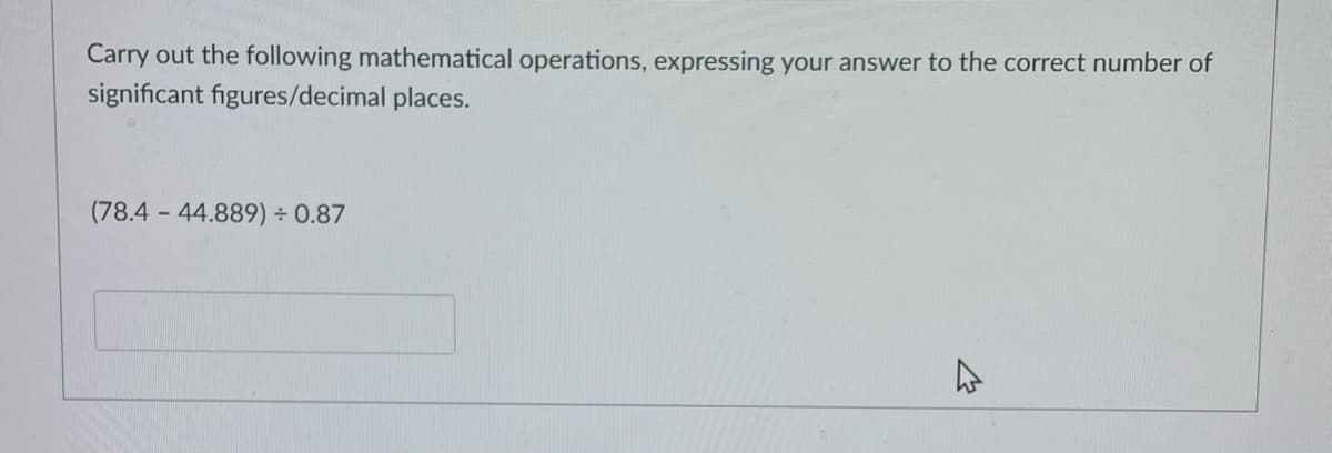 Carry out the following mathematical operations, expressing your answer to the correct number of
significant figures/decimal places.
(78.4 44.889) 0.87
