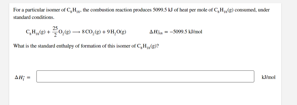 For a particular isomer of C,H,8, the combustion reaction produces 5099.5 kJ of heat per mole of C,H3 (g) consumed, under
18
standard conditions.
25
C3H15(g) +
70,g) → 8 CO,(g) + 9 H,O(g)
AHn = -5099.5 kJ/mol
What is the standard enthalpy of formation of this isomer of C,H1g(g)?
AH; =
kJ/mol
