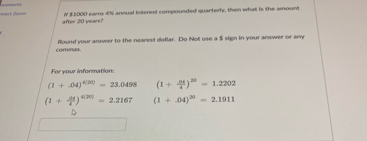 cements
nect Zoom
If $1000 earns 4% annual interest compounded quarterly, then what is the amount
after 20 years?
Round your answer to the nearest dollar. Do Not use a $ sign in your answer or any
commas.
For your information:
(1 + .04)4(20)
(1+ 4)20
= 23.0498
1.2202
(1 + 04) 4(20)
2.2167
(1 + .04)20
2.1911
