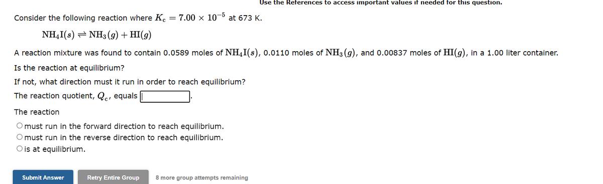 -5
Consider the following reaction where Kc = 7.00 x 10 at 673 K.
NH4I(s) ⇒ NH3(g) + HI(g)
A reaction mixture was found to contain 0.0589 moles of NH4I(s), 0.0110 moles of NH3(g), and 0.00837 moles of HI(g), in a 1.00 liter container.
Is the reaction at equilibrium?
If not, what direction must it run in order to reach equilibrium?
The reaction quotient, Qe, equals
The reaction
O must run in the forward direction to reach equilibrium.
O must run in the reverse direction to reach equilibrium.
O is at equilibrium.
Submit Answer
Use the References to access important values if needed for this question.
Retry Entire Group 8 more group attempts remaining