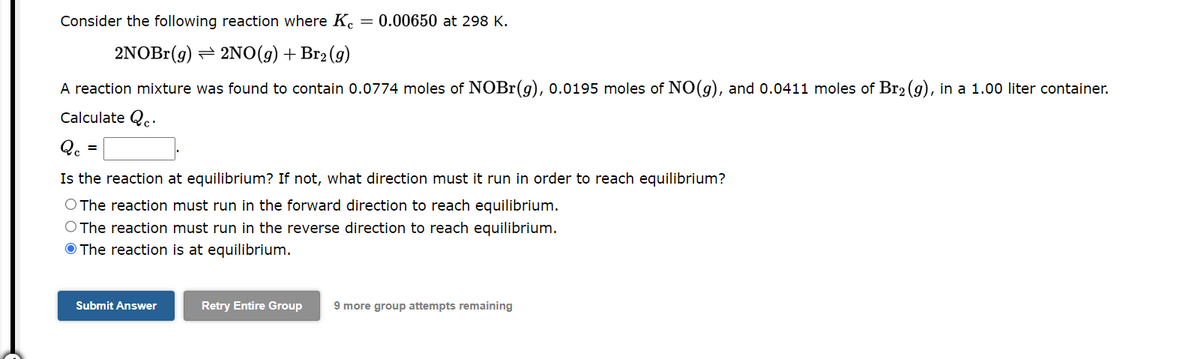 Consider the following reaction where K = 0.00650 at 298 K.
2NOBr(g)
2NO(g) + Br₂(g)
A reaction mixture was found to contain 0.0774 moles of NOBr(g), 0.0195 moles of NO(g), and 0.0411 moles of Br₂ (g), in a 1.00 liter container.
Calculate Q.
Qc
Is the reaction at equilibrium? If not, what direction must it run in order to reach equilibrium?
O The reaction must run in the forward direction to reach equilibrium.
O The reaction must run in the reverse direction to reach equilibrium.
The reaction is at equilibrium.
Submit Answer
Retry Entire Group 9 more group attempts remaining