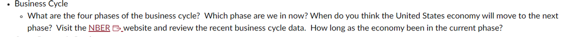 • Business Cycle
• What are the four phases of the business cycle? Which phase are we in now? When do you think the United States economy will move to the next
phase? Visit the NBER website and review the recent business cycle data. How long as the economy been in the current phase?