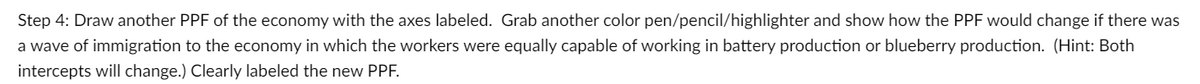 Step 4: Draw another PPF of the economy with the axes labeled. Grab another color pen/pencil/highlighter and show how the PPF would change if there was
a wave of immigration to the economy in which the workers were equally capable of working in battery production or blueberry production. (Hint: Both
intercepts will change.) Clearly labeled the new PPF.