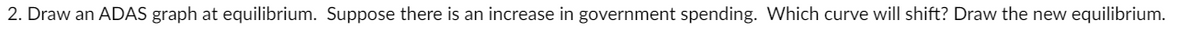 2. Draw an ADAS graph at equilibrium. Suppose there is an increase in government spending. Which curve will shift? Draw the new equilibrium.