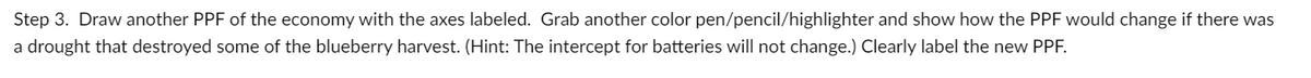 Step 3. Draw another PPF of the economy with the axes labeled. Grab another color pen/pencil/highlighter and show how the PPF would change if there was
a drought that destroyed some of the blueberry harvest. (Hint: The intercept for batteries will not change.) Clearly label the new PPF.