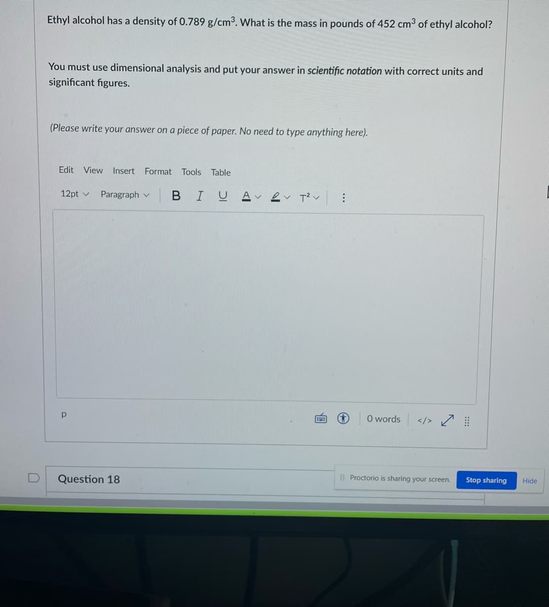 Ethyl alcohol has a density of 0.789 g/cm3. What is the mass in pounds of 452 cm3 of ethyl alcohol?
You must use dimensional analysis and put your answer in scientific notation with correct units and
significant figures.
(Please write your answer on a piece of paper. No need to type anything here).
Edit View Insert Format
Tools
Table
12pt v
Paragraph v
В
A v
O words
</>
Question 18
I| Proctorio is sharing your screen.
Stop sharing
Hide
...
