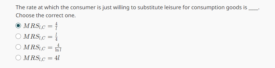 The rate at which the consumer is just willing to substitute leisure for consumption goods is.
Choose the correct one.
● MRSI.C = 4
○ MRS₁₁c = //
○ MRS₁,c =
○ MRS₁,c
= 41