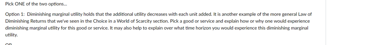 Pick ONE of the two options...
Option 1: Diminishing marginal utility holds that the additional utility decreases with each unit added. It is another example of the more general Law of
Diminishing Returns that we've seen in the Choice in a World of Scarcity section. Pick a good or service and explain how or why one would experience
diminishing marginal utility for this good or service. It may also help to explain over what time horizon you would experience this diminishing marginal
utility.
OR