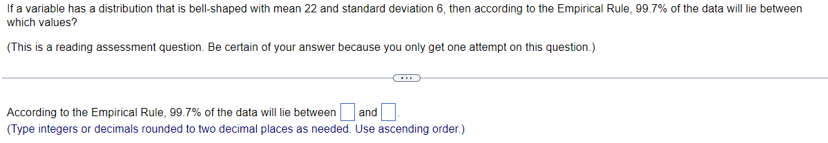 If a variable has a distribution that is bell-shaped with mean 22 and standard deviation 6, then according to the Empirical Rule, 99.7% of the data will lie between
which values?
(This is a reading assessment question. Be certain of your answer because you only get one attempt on this question.)
According to the Empirical Rule, 99.7% of the data will lie between
and
(Type integers or decimals rounded to two decimal places as needed. Use ascending order.)
