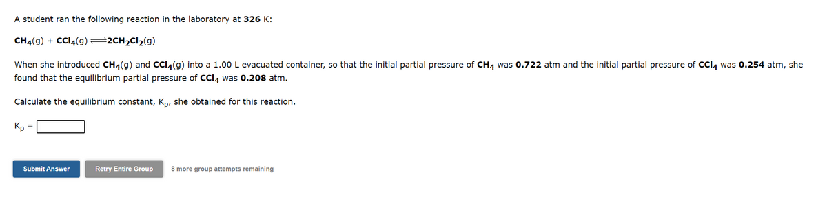 A student ran the following reaction in the laboratory at 326 K:
CH4(g) + CCl4(9) —2CH₂Cl₂(g)
When she introduced CH4(g) and CCl4(g) into a 1.00 L evacuated container, so that the initial partial pressure of CH4 was 0.722 atm and the initial partial pressure of CCl4 was 0.254 atm, she
found that the equilibrium partial pressure of CCl4 was 0.208 atm.
Calculate the equilibrium constant, Kp, she obtained for this reaction.
Kp
Submit Answer
Retry Entire Group 8 more group attempts remaining