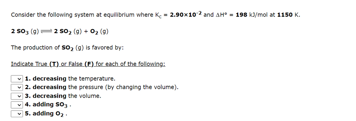 Consider the following system at equilibrium where Kc = 2.90x10-2 and AH° = 198 kJ/mol at 1150 K.
2 SO3 (g) 2 SO₂ (g) + O₂ (g)
The production of SO₂ (g) is favored by:
Indicate True (T) or False (F) for each of the following:
✓1. decreasing the temperature.
2. decreasing the pressure (by changing the volume).
✓3. decreasing the volume.
✓4. adding SO3.
5. adding 0₂.