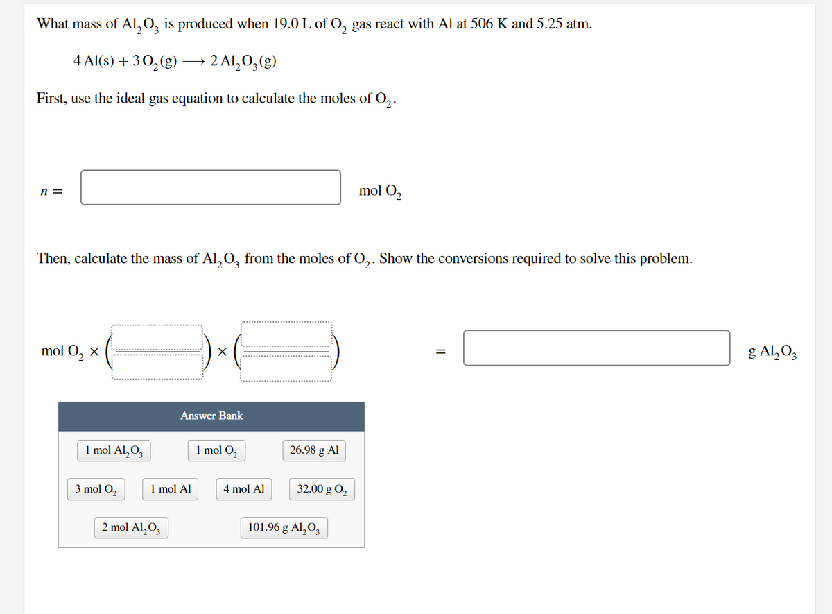 What mass of Al,0, is produced when 19.0 L of O, gas react with Al at 506 K and 5.25 atm.
4 Al(s) + 3 0,(g) → 2 Al,0,(g)
First, use the ideal gas equation to calculate the moles of O,.
mol O2
n =
Then, calculate the mass of Al, 0, from the moles of O,. Show the conversions required to solve this problem.
g Al,O,
mol O, x
Answer Bank
1 mol Al,O,
1 mol O,
26.98 g Al
3 mol O,
1 mol Al
4 mol Al
32.00 g O2
2 mol Al,O,
101.96 g Al,O,
