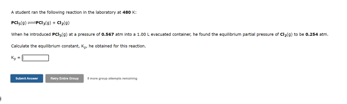 A student ran the following reaction in the laboratory at 480 K:
PCI5(g) =PC13(g) +
When he introduced PCI5(g) at a pressure of 0.567 atm into a 1.00 L evacuated container, he found the equilibrium partial pressure of Cl₂(g) to be 0.254 atm.
Calculate the equilibrium constant, Kp, he obtained for this reaction.
Kp
=
Submit Answer
Cl₂(g)
Retry Entire Group 8 more group attempts remaining