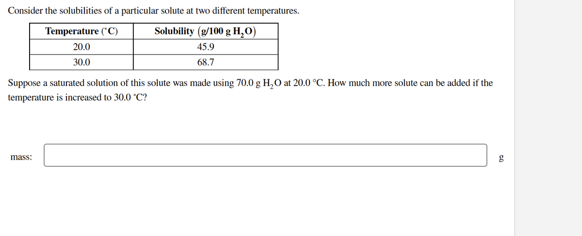 Consider the solubilities of a particular solute at two different temperatures.
Temperature (°C)
Solubility (g/100 g H,O)
20.0
45.9
30.0
68.7
Suppose a saturated solution of this solute was made using 70.0 g H,0 at 20.0 °C. How much more solute can be added if the
temperature is increased to 30.0 °C?
mass:
g
