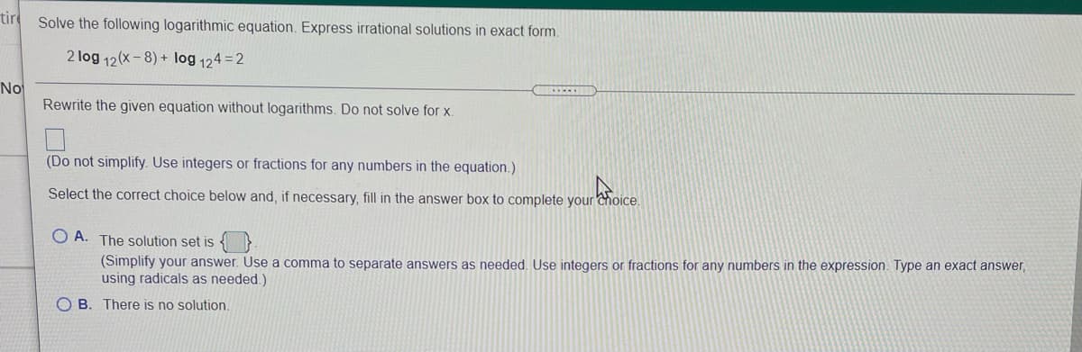 tir
Solve the following logarithmic equation. Express irrational solutions in exact form.
2 log 12(x-8) + log 124 = 2
No
Rewrite the given equation without logarithms. Do not solve for x.
(Do not simplify. Use integers or fractions for any numbers in the equation.)
Select the correct choice below and, if necessary, fill in the answer box to complete your Choice.
O A. The solution set is { }
(Simplify your answer. Use a comma to separate answers as needed, Use integers or fractions for any numbers in the expression. Type an exact answer,
using radicals as needed.)
O B. There is no solution.
