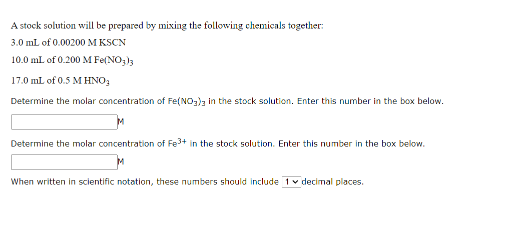 A stock solution will be prepared by mixing the following chemicals together:
3.0 mL of 0.00200 M KSCN
10.0 mL of 0.200 M Fe(NO3)3
17.0 mL of 0.5 M HNO3
Determine the molar concentration of Fe(NO3)3 in the stock solution. Enter this number in the box below.
Determine the molar concentration of Fe³+ in the stock solution. Enter this number in the box below.
When written in scientific notation, these numbers should include 1 decimal places.