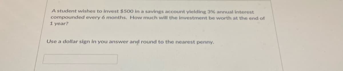 A student wishes to invest $500 in a savings account yielding 3% annual interest
compounded every 6 months. How much will the investment be worth at the end of
1 year?
Use a dollar sign in you answer and round to the nearest penny.