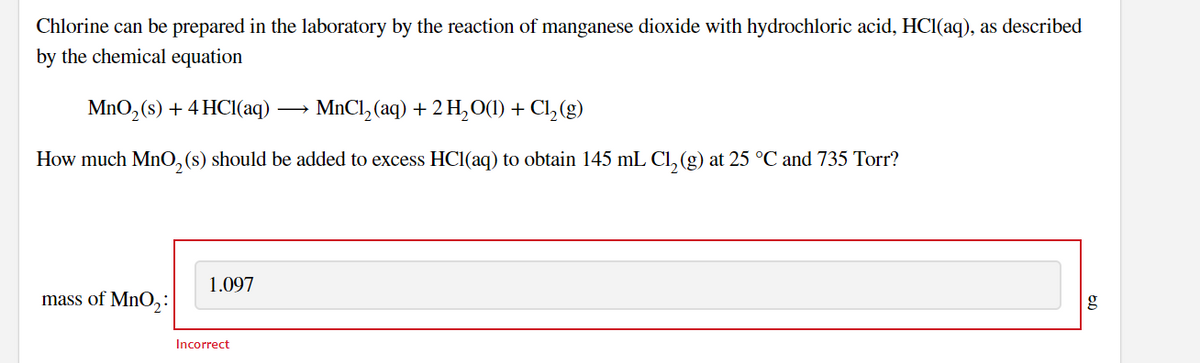 Chlorine can be prepared in the laboratory by the reaction of manganese dioxide with hydrochloric acid, HCI(aq), as described
by the chemical equation
MnO, (s) + 4 HCl(aq)
MnCl, (aq) + 2 H,0(1) + Cl,(g)
How much MnO,(s) should be added to excess HCI(aq) to obtain 145 mL Cl, (g) at 25 °C and 735 Torr?
1.097
mass of MnO, :
Incorrect
