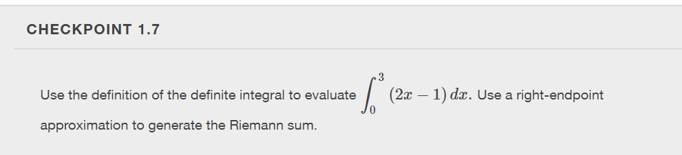 ### Checkpoint 1.7

Use the definition of the definite integral to evaluate the integral \(\int_0^3 (2x - 1) \, dx\). Use a right-endpoint approximation to generate the Riemann sum.