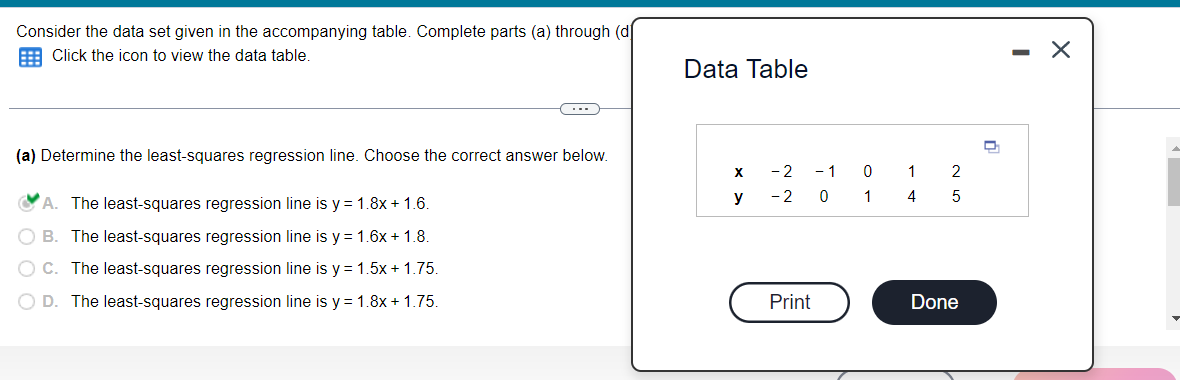 Consider the data set given in the accompanying table. Complete parts (a) through (d
E Click the icon to view the data table.
Data Table
(a) Determine the least-squares regression line. Choose the correct answer below.
- 2
- 1
1
2
A. The least-squares regression line is y = 1.8x + 1.6.
y
- 2
1
4
O B. The least-squares regression line is y = 1.6x + 1.8.
O C. The least-squares regression line is y = 1.5x + 1.75.
O D. The least-squares regression line is y = 1.8x + 1.75.
Print
Done
