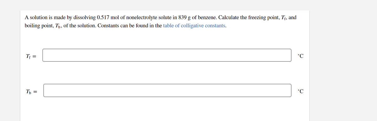 A solution is made by dissolving 0.517 mol of nonelectrolyte solute in 839 g of benzene. Calculate the freezing point, T;, and
boiling point, T,, of the solution. Constants can be found in the table of colligative constants.
Tf =
°C
T, =
°C
