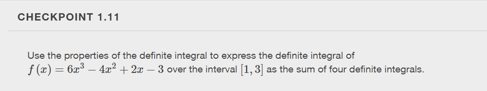 ### CHECKPOINT 1.11

Use the properties of the definite integral to express the definite integral of \( f(x) = 6x^3 - 4x^2 + 2x - 3 \) over the interval \([1, 3]\) as the sum of four definite integrals.