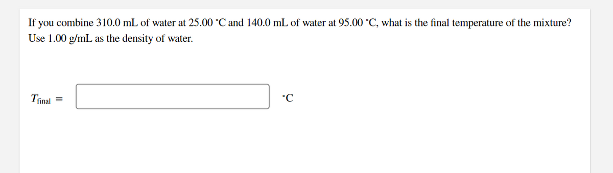 If you combine 310.0 mL of water at 25.00 °C and 140.0 mL of water at 95.00 °C, what is the final temperature of the mixture?
Use 1.00 g/mL as the density of water.
Trinal
°C
