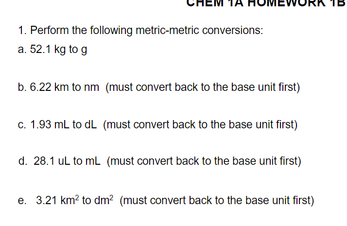 1B
1. Perform the following metric-metric conversions:
a. 52.1 kg to g
b. 6.22 km to nm (must convert back to the base unit first)
c. 1.93 mL to dL (must convert back to the base unit first)
d. 28.1 uL to mL (must convert back to the base unit first)
e. 3.21 km? to dm? (must convert back to the base unit first)
