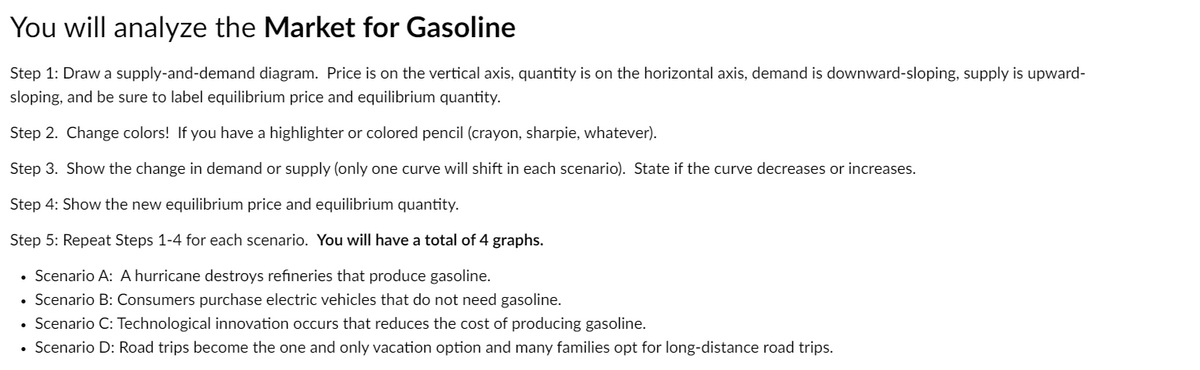 You will analyze the Market for Gasoline
Step 1: Draw a supply-and-demand diagram. Price is on the vertical axis, quantity is on the horizontal axis, demand is downward-sloping, supply is upward-
sloping, and be sure to label equilibrium price and equilibrium quantity.
Step 2. Change colors! If you have a highlighter or colored pencil (crayon, sharpie, whatever).
Step 3. Show the change in demand or supply (only one curve will shift in each scenario). State if the curve decreases or increases.
Step 4: Show the new equilibrium price and equilibrium quantity.
Step 5: Repeat Steps 1-4 for each scenario. You will have a total of 4 graphs.
Scenario A: A hurricane destroys refineries that produce gasoline.
Scenario B: Consumers purchase electric vehicles that do not need gasoline.
• Scenario C: Technological innovation occurs that reduces the cost of producing gasoline.
Scenario D: Road trips become the one and only vacation option and many families opt for long-distance road trips.
●
.