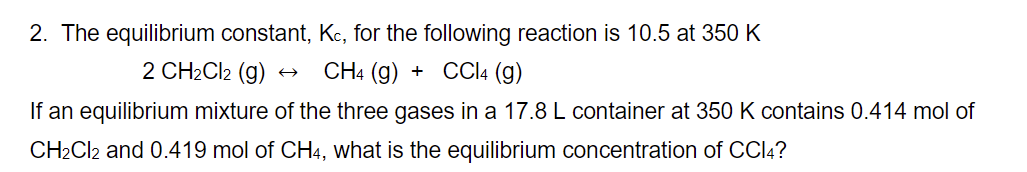 2. The equilibrium constant, Kc, for the following reaction is 10.5 at 350 K
2 CH₂Cl2 (g)
CH4 (g) + CCl4 (g)
If an equilibrium mixture of the three gases in a 17.8 L container at 350 K contains 0.414 mol of
CH₂Cl2 and 0.419 mol of CH4, what is the equilibrium concentration of CCl4?