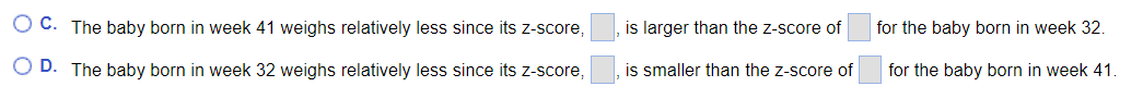 O C. The baby born in week 41 weighs relatively less since its z-score,
is larger than the z-score of
for the baby born in week 32.
O D. The baby born in week 32 weighs relatively less since its z-score,
is smaller than the z-score of
for the baby born in week 41.
