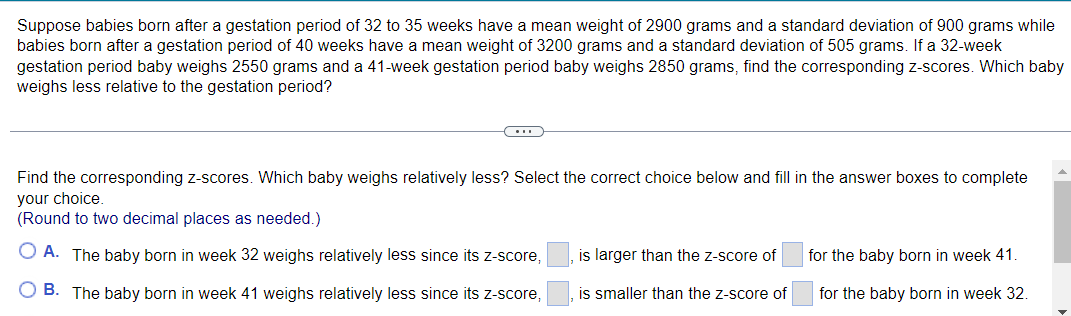 Suppose babies born after a gestation period of 32 to 35 weeks have a mean weight of 2900 grams and a standard deviation of 900 grams while
babies born after a gestation period of 40 weeks have a mean weight of 3200 grams and a standard deviation of 505 grams. If a 32-week
gestation period baby weighs 2550 grams and a 41-week gestation period baby weighs 2850 grams, find the corresponding z-scores. Which baby
weighs less relative to the gestation period?
Find the corresponding z-scores. Which baby weighs relatively less? Select the correct choice below and fill in the answer boxes to complete
your choice.
(Round to two decimal places as needed.)
O A. The baby born in week 32 weighs relatively less since its z-score,
is larger than the z-score of
for the baby born in week 41.
O B. The baby born in week 41 weighs relatively less since its z-score,
is smaller than the z-score of
for the baby born in week 32.
