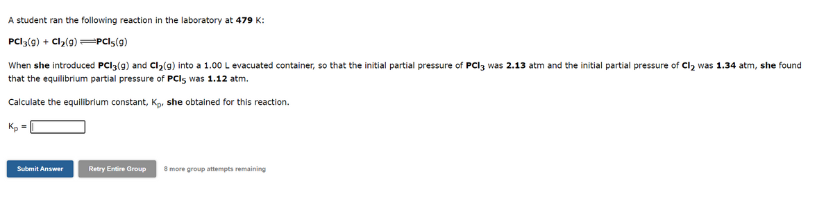 A student ran the following reaction in the laboratory at 479 K:
PCI3(g) + Cl₂(g) =PC15(g)
When she introduced PCI3(g) and Cl₂(g) into a 1.00 L evacuated container, so that the initial partial pressure of PCI3 was 2.13 atm and the initial partial pressure of Cl₂ was 1.34 atm, she found
that the equilibrium partial pressure of PCI5 was 1.12 atm.
Calculate the equilibrium constant, Kp, she obtained for this reaction.
Kp
Submit Answer
Retry Entire Group
8 more group attempts remaining