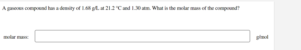 A gaseous compound has a density of 1.68 g/L at 21.2 °C and 1.30 atm. What is the molar mass of the compound?
molar mass:
g/mol
