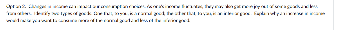 Option 2: Changes in income can impact our consumption choices. As one's income fluctuates, they may also get more joy out of some goods and less
from others. Identify two types of goods: One that, to you, is a normal good; the other that, to you, is an inferior good. Explain why an increase in income
would make you want to consume more of the normal good and less of the inferior good.