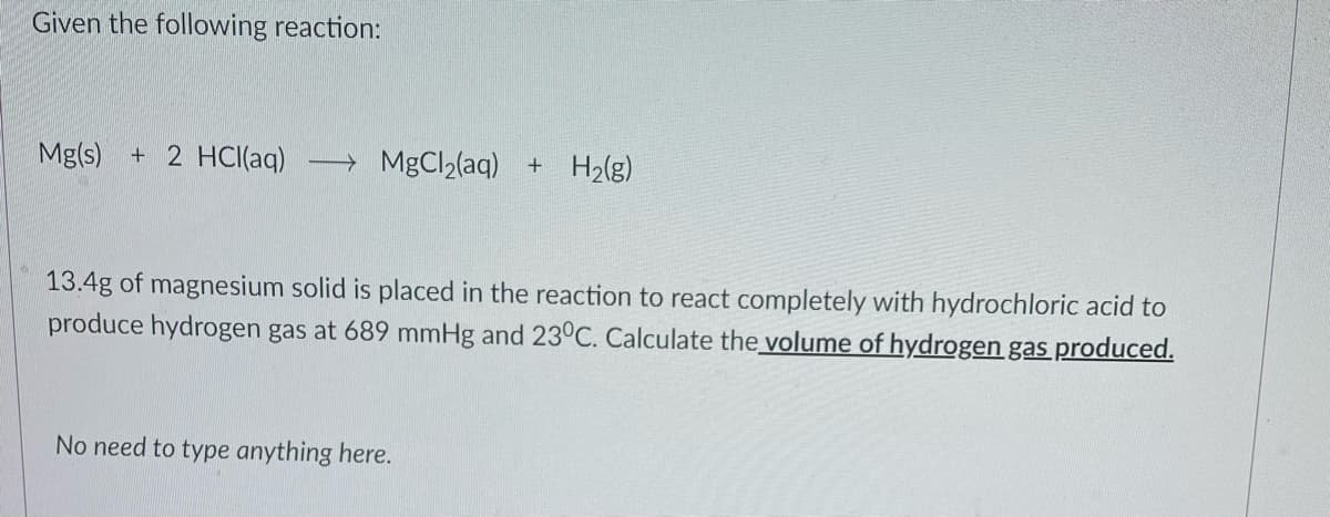 Given the following reaction:
Mg(s) + 2 HCI(aq)
→ MgCl2(aq) + H2(g)
13.4g of magnesium solid is placed in the reaction to react completely with hydrochloric acid to
produce hydrogen gas at 689 mmHg and 23°C. Calculate the volume of hydrogen gas produced.
No need to type anything here.
