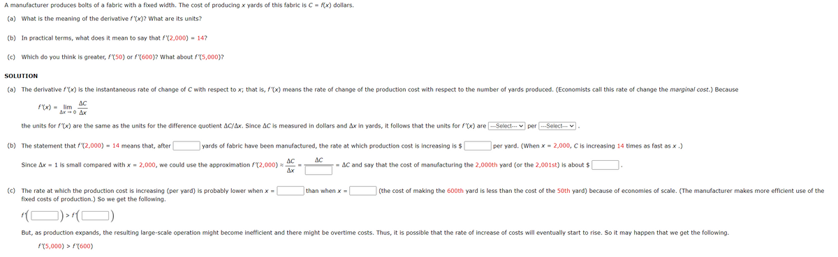 A manufacturer produces bolts of a fabric with a fixed width. The cost of producing x yards of this fabric is C = f(x) dollars.
(a) What is the meaning of the derivative f'(x)? What are its units?
(b) In practical terms, what does it mean to say that f'(2,000) = 14?
(c) Which do you think is greater, f'(50) or f'(600)? What about f'(5,000)?
SOLUTION
(a) The derivative f'(x) is the instantaneous rate of change of C with respect to x; that is, f'(x) means the rate of change of the production cost with respect to the number of yards produced. (Economists call this rate of change the marginal cost.) Because
AC
f'(x) = lim
Ax → 0 Ax
the units for f'(x) are the same as the units for the difference quotient AC/Ax. Since AC is measured in dollars and Ax in yards, it follows that the units for f'(x) are
--Select-- v per ---Select--- v
(b) The statement that f'(2,000) = 14 means that, after
yards of fabric have been manufactured, the rate at which production cost is increasing is $
per yard. (When x = 2,000, C is increasing 14 times as fast as x .)
AC
AC
Since Ax = 1 is small compared with x = 2,000, we could use the approximation f'(2,000) × .
Дх
= AC and say that the cost of manufacturing the 2,000th yard (or the 2,001st) is about $
%3D
(c) The rate at which the production cost is increasing (per yard) is probably lower when x =
fixed costs of production.) So we get the following.
than when x =
(the cost of making the 600th yard is less than the cost of the 50th yard) because of economies of scale. (The manufacturer makes more efficient use of the
)>(O)
But, as production expands, the resulting large-scale operation might become inefficient and there might be overtime costs. Thus, it is possible that the rate of increase of costs will eventually start to rise. So it may happen that we get the following.
f'(5,000) > f'(600)
