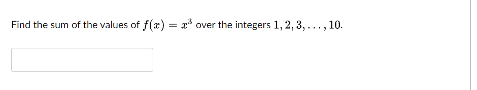 **Problem Statement**

Find the sum of the values of \( f(x) = x^3 \) over the integers \( 1, 2, 3, \ldots, 10 \).

**Solution**

To solve this problem, we need to calculate the sum of the cubes of the integers from 1 to 10. Specifically, we need to find:

\[
f(1) + f(2) + f(3) + \cdots + f(10)
\]

Given the function \( f(x) = x^3 \), substitute \( x \) with integers from 1 to 10 and sum them up:

\[
1^3 + 2^3 + 3^3 + \cdots + 10^3
\]

First, we calculate each cube:

\[
\begin{align*}
1^3 & = 1 \\
2^3 & = 8 \\
3^3 & = 27 \\
4^3 & = 64 \\
5^3 & = 125 \\
6^3 & = 216 \\
7^3 & = 343 \\
8^3 & = 512 \\
9^3 & = 729 \\
10^3 & = 1000 \\
\end{align*}
\]

Next, sum these values:

\[
1 + 8 + 27 + 64 + 125 + 216 + 343 + 512 + 729 + 1000
\]

\[
= 3025
\]

So, the sum of the values of \( f(x) = x^3 \) over the integers from 1 to 10 is \( 3025 \).

Therefore, the answer is:

\[
\boxed{3025}
\]