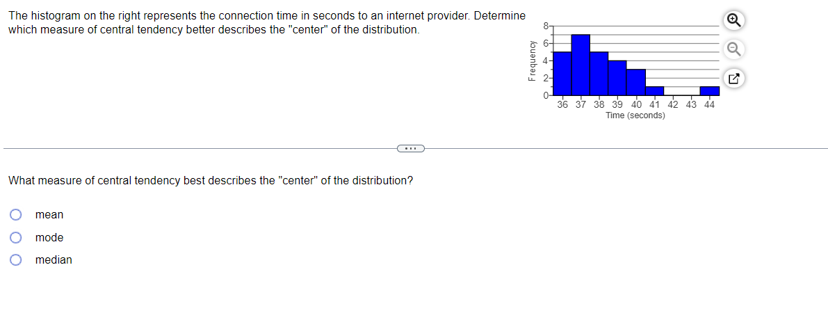 The histogram on the right represents the connection time in seconds to an internet provider. Determine
which measure of central tendency better describes the "center" of the distribution.
36 37 38 39 4o 41 42 43 44
Time (seconds)
What measure of central tendency best describes the "center" of the distribution?
mean
mode
median
Frequency
