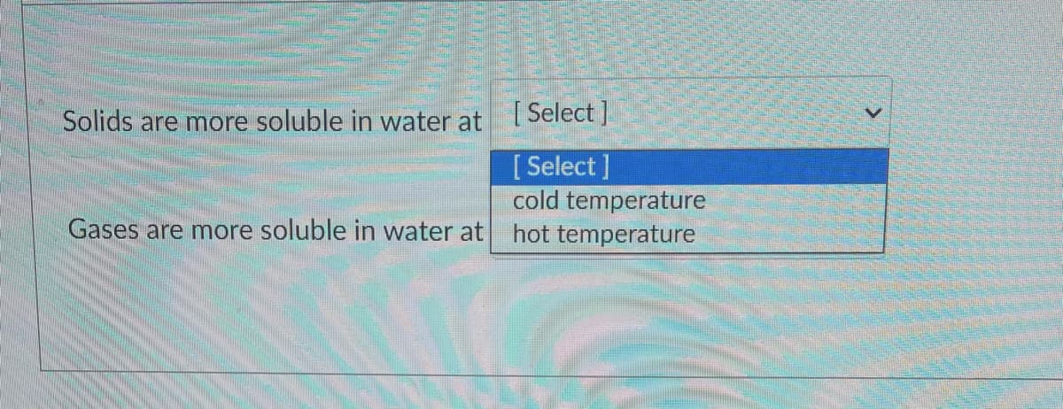 Solids are more soluble in water at ISelect J
[ Select ]
cold temperature
Gases are more soluble in water at hot temperature
