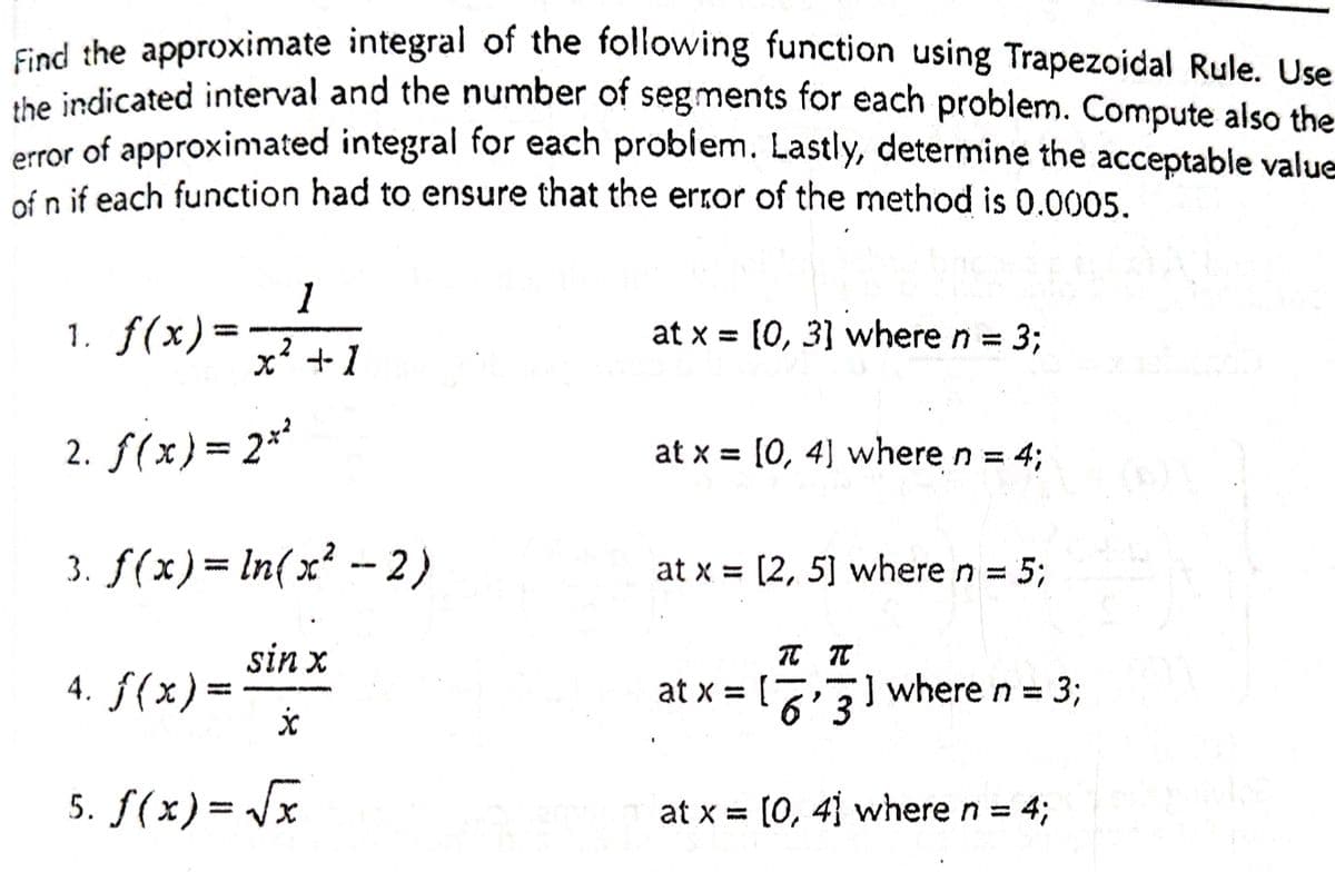 Ged the approximate integral of the following function using Trapezoidal Rule. Use
te indicated interval and the number of segments for each problem. Compute also the
error of approximated integral for each problem. Lastly, determine the acceptable value
of n if each function had to ensure that the error of the method is 0.0005.
1
1. f(x)= マ+1
at x = [0, 3] where n = 3;
2. f(x}= 2*
at x = [0, 4] where n = 43;
3. f(x)= In(x² -- 2)
at x = [2, 5] where n = 5;
sin x
4. ƒ(x)=
f(x)3=
at x =
] where n = 3;
%3D
6'3
5. f(x)= Jx
at x = [0, 4 where n 43;
