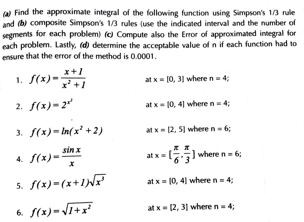 (a) Find the approximate integral of the following function using Simpson's 1/3 rule
and (b) composite Simpson's 1/3 rules (use the indicated interval and the number of
segments for each problem) (c) Compute also the Error of approximated integral for
each problem. Lastly, (d) determine the acceptable value of n if each function had to
ensure that the error of the method is 0.0001.
x+1
1. f(x)=
x? +1
at x = [0, 3] where n = 4;
2. f(x)= 2
at x = [0, 4] where n =
4;
%3D
%3D
3. f(x)= In(x² +2)
at x = [2, 5] where n = 6;
sin x
4. f(x)=
[
-] where n = 6;
at x =
6' 3
5. S(x)=(x+1)NF
at x = [0, 4] where n =
4;
6. f(x)= 1+x?
at x = [2, 3] where n = 4;
%3D
