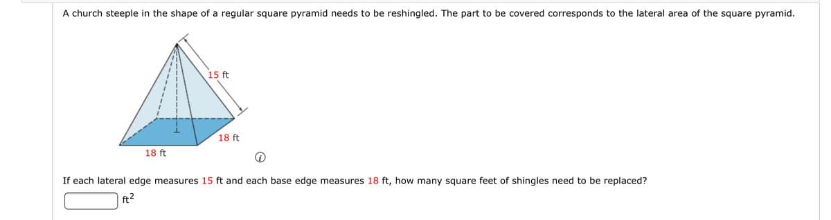 A church steeple in the shape of a regular square pyramid needs to be reshingled. The part to be covered corresponds to the lateral area of the square pyramid.
15 ft
18 ft
18 ft
If each lateral edge measures 15 ft and each base edge measures 18 ft, how many square feet of shingles need to be replaced?
ft2
