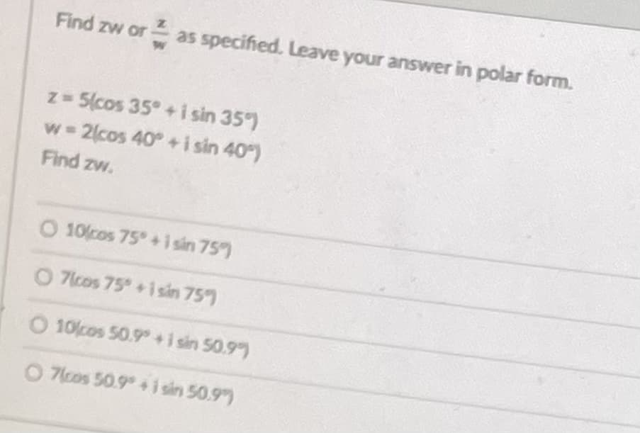 Find zw or as specified. Leave your answer in polar form.
z 5(cos 35° +i sin 35)
w 2cos 40°+ i sin 40)
Find zw.
O 10cos 75 + i sin 75)
O 7lcos 75 +isin 75)
O 10cos 50.9 +i sin 50.9)
O 7lcos 50.9 +i sin 50.9)
