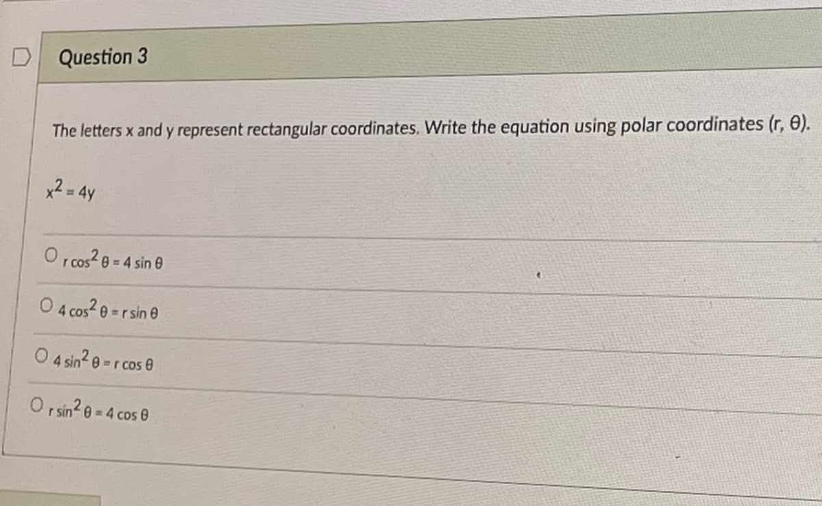 Question 3
The letters x and y represent rectangular coordinates. Write the equation using polar coordinates (r, 0).
x2 = 4y
O ,cos 8 = 4 sin e
0 4 cos2 e -rsin e
O 4 sin? 0 =r cos 0
O sin2 e = 4 cos 0
