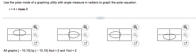 Use the polar mode of a graphing utility with angle measure in radians to graph the polar equation.
r = 4 + 4cos 0
Ⓡ
Ⓡ
Q
All graphs [-10,10] by [-10,10] Xscl = 2 and Yscl = 2
2
$
Q
Q